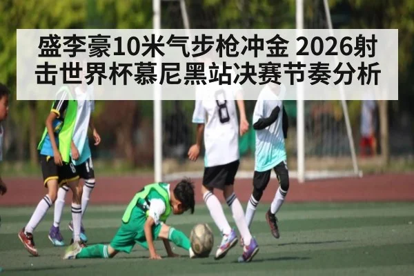 盛李豪10米气步枪冲金 2026射击世界杯慕尼黑站决赛节奏分析